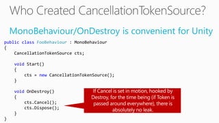 MonoBehaviour/OnDestroy is convenient for Unity
public class FooBehaviour : MonoBehaviour
{
CancellationTokenSource cts;
void Start()
{
cts = new CancellationTokenSource();
}
void OnDestroy()
{
cts.Cancel();
cts.Dispose();
}
}
 