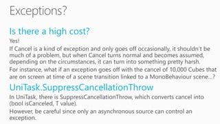 Is there a high cost?
Yes!
If Cancel is a kind of exception and only goes off occasionally, it shouldn’t be
much of a problem, but when Cancel turns normal and becomes assumed,
depending on the circumstances, it can turn into something pretty harsh.
For instance, what if an exception goes off with the cancel of 10,000 Cubes that
are on screen at time of a scene transition linked to a MonoBehaviour scene…?
UniTask.SuppressCancellationThrow
In UniTask, there is SuppressCancellationThrow, which converts cancel into
(bool isCanceled, T value).
However, be careful since only an asynchronous source can control an
exception.
 