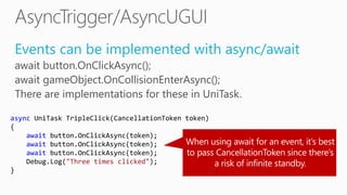 Events can be implemented with async/await
await button.OnClickAsync();
await gameObject.OnCollisionEnterAsync();
There are implementations for these in UniTask.
async UniTask TripleClick(CancellationToken token)
{
await button.OnClickAsync(token);
await button.OnClickAsync(token);
await button.OnClickAsync(token);
Debug.Log("Three times clicked");
}
 