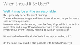 Well, it may be a little unreasonable.
Rx is generally better for event handing.
The code becomes longer and items to consider on the performance
side increase quite a bit.
However, when implementing complex flow, it’s possible to write in a
more clear and straightforward manner with “code awaiting a
synchronous event” than by making do with an Rx operator.
It’s not bad to have this kind of technique in your wallet, is it?
(In the same way, await is also possible with ReactiveProperty.)
 