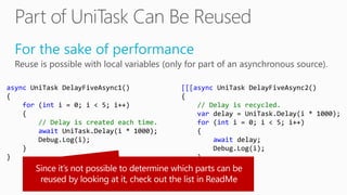 For the sake of performance
Reuse is possible with local variables (only for part of an asynchronous source).
async UniTask DelayFiveAsync1()
{
for (int i = 0; i < 5; i++)
{
// Delay is created each time.
await UniTask.Delay(i * 1000);
Debug.Log(i);
}
}
[[[async UniTask DelayFiveAsync2()
{
// Delay is recycled.
var delay = UniTask.Delay(i * 1000);
for (int i = 0; i < 5; i++)
{
await delay;
Debug.Log(i);
}
}]]]
 