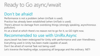 Don’t be afraid!
Performance is not a problem (when UniTask is used).
Practice has already been established (when UniTask is used).
There’s almost no damage from overdoing things (strongly speaking, asynchronous
pollution).
It’s at a level at which there’s no reason not to go for it, so GO right now.
Recommended to use with UniRx.Async
async/await has been redesigned for Unity with performance and user-friendliness.
Everything used in Unity has been made capable of await.
Don’t be afraid of normal Task not being used!
Let’s traverse the leading edge, surpassing all language and the ordinary .NET!
 