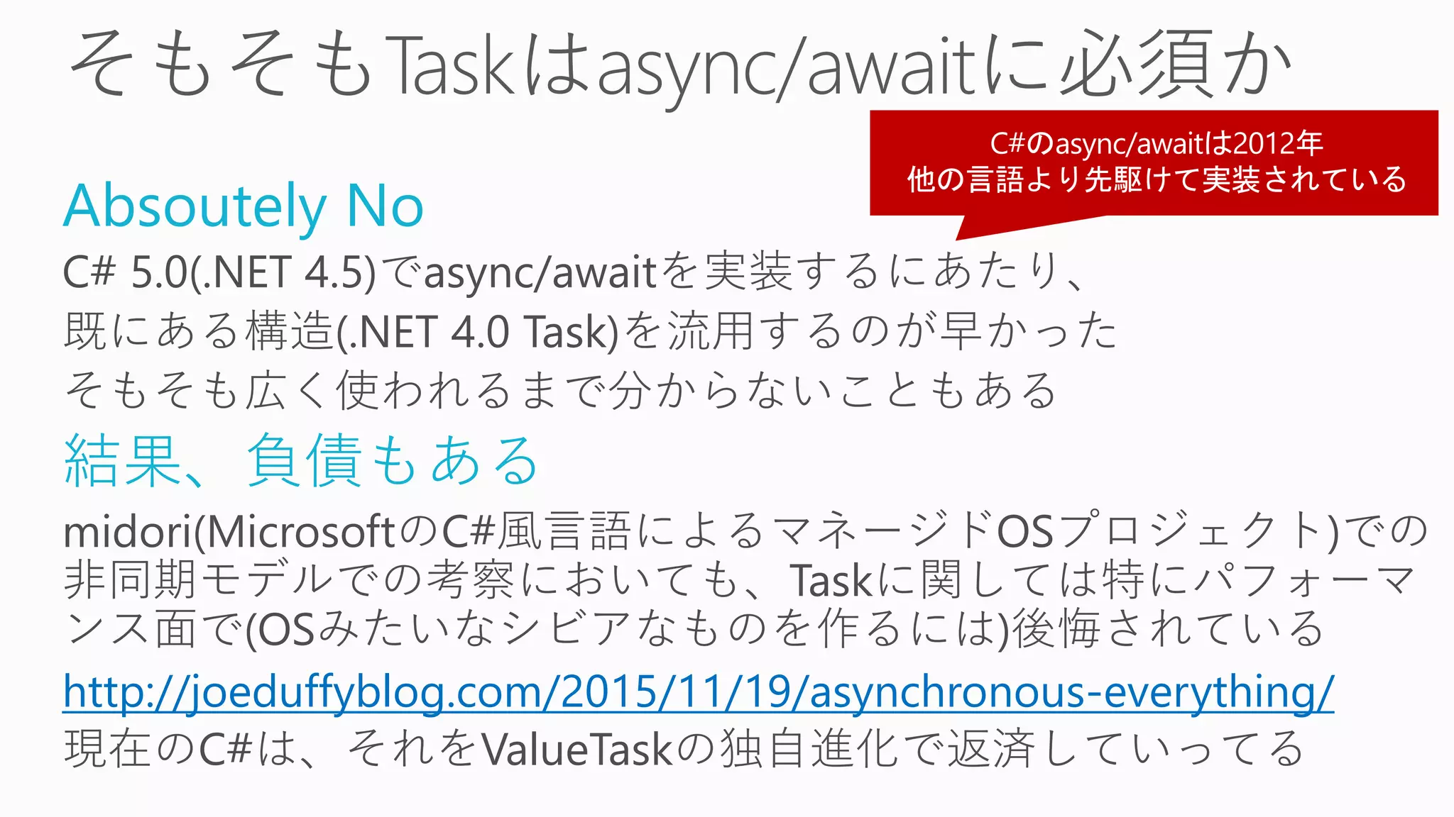 Absoutely No
C# 5.0(.NET 4.5)でasync/awaitを実装するにあたり、
既にある構造(.NET 4.0 Task)を流用するのが早かった
そもそも広く使われるまで分からないこともある
結果、負債もある
midori(MicrosoftのC#風言語によるマネージドOSプロジェクト)での
非同期モデルでの考察においても、Taskに関しては特にパフォーマ
ンス面で(OSみたいなシビアなものを作るには)後悔されている
http://joeduffyblog.com/2015/11/19/asynchronous-everything/
現在のC#は、それをValueTaskの独自進化で返済していってる
 