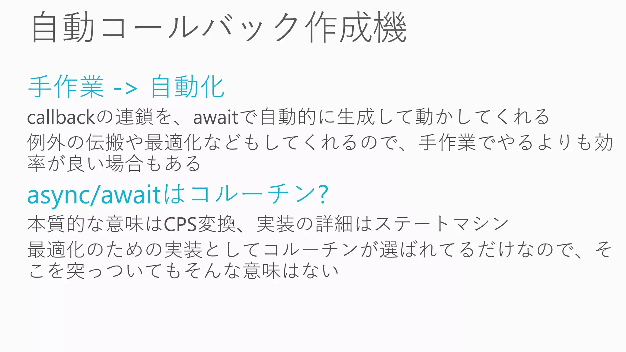 手作業 -> 自動化
callbackの連鎖を、awaitで自動的に生成して動かしてくれる
例外の伝搬や最適化などもしてくれるので、手作業でやるよりも効
率が良い場合もある
async/awaitはコルーチン?
本質的な意味はCPS変換、実装の詳細はステートマシン
最適化のための実装としてコルーチンが選ばれてるだけなので、そ
こを突っついてもそんな意味はない
 