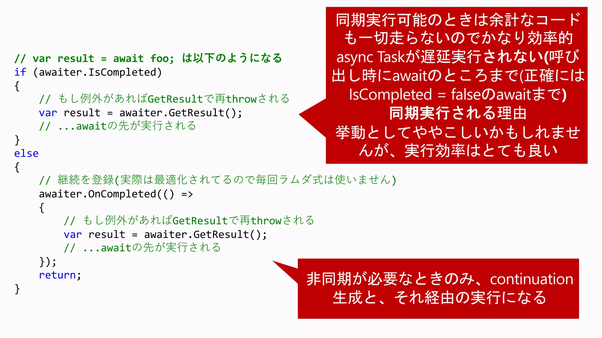 // var result = await foo; は以下のようになる
if (awaiter.IsCompleted)
{
// もし例外があればGetResultで再throwされる
var result = awaiter.GetResult();
// ...awaitの先が実行される
}
else
{
// 継続を登録(実際は最適化されてるので毎回ラムダ式は使いません)
awaiter.OnCompleted(() =>
{
// もし例外があればGetResultで再throwされる
var result = awaiter.GetResult();
// ...awaitの先が実行される
});
return;
}
 