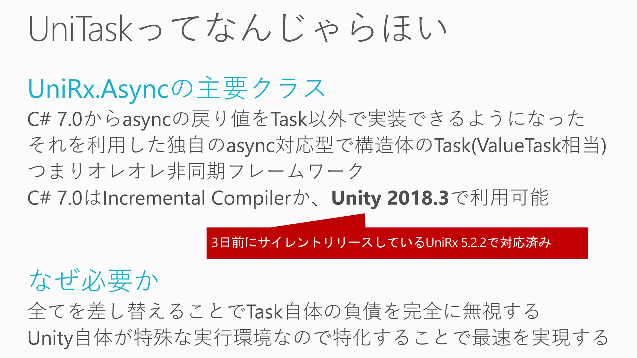 UniRx.Asyncの主要クラス
C# 7.0からasyncの戻り値をTask以外で実装できるようになった
それを利用した独自のasync対応型で構造体のTask(ValueTask相当)
つまりオレオレ非同期フレームワーク
C# 7.0はIncremental Compilerか、Unity 2018.3で利用可能
なぜ必要か
全てを差し替えることでTask自体の負債を完全に無視する
Unity自体が特殊な実行環境なので特化することで最速を実現する
 
