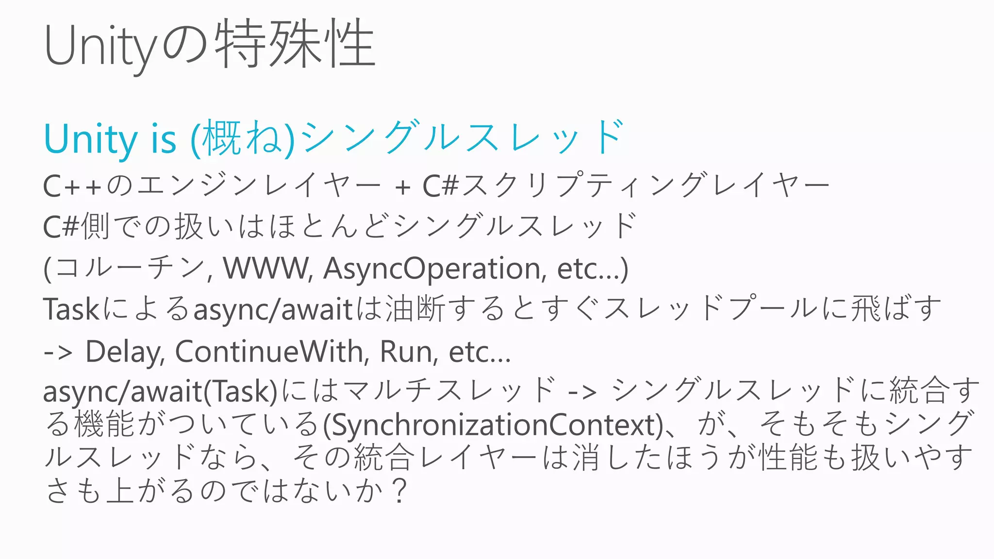Unity is (概ね)シングルスレッド
C++のエンジンレイヤー + C#スクリプティングレイヤー
C#側での扱いはほとんどシングルスレッド
(コルーチン, WWW, AsyncOperation, etc…)
Taskによるasync/awaitは油断するとすぐスレッドプールに飛ばす
-> Delay, ContinueWith, Run, etc…
async/await(Task)にはマルチスレッド -> シングルスレッドに統合す
る機能がついている(SynchronizationContext)、が、そもそもシング
ルスレッドなら、その統合レイヤーは消したほうが性能も扱いやす
さも上がるのではないか？
 