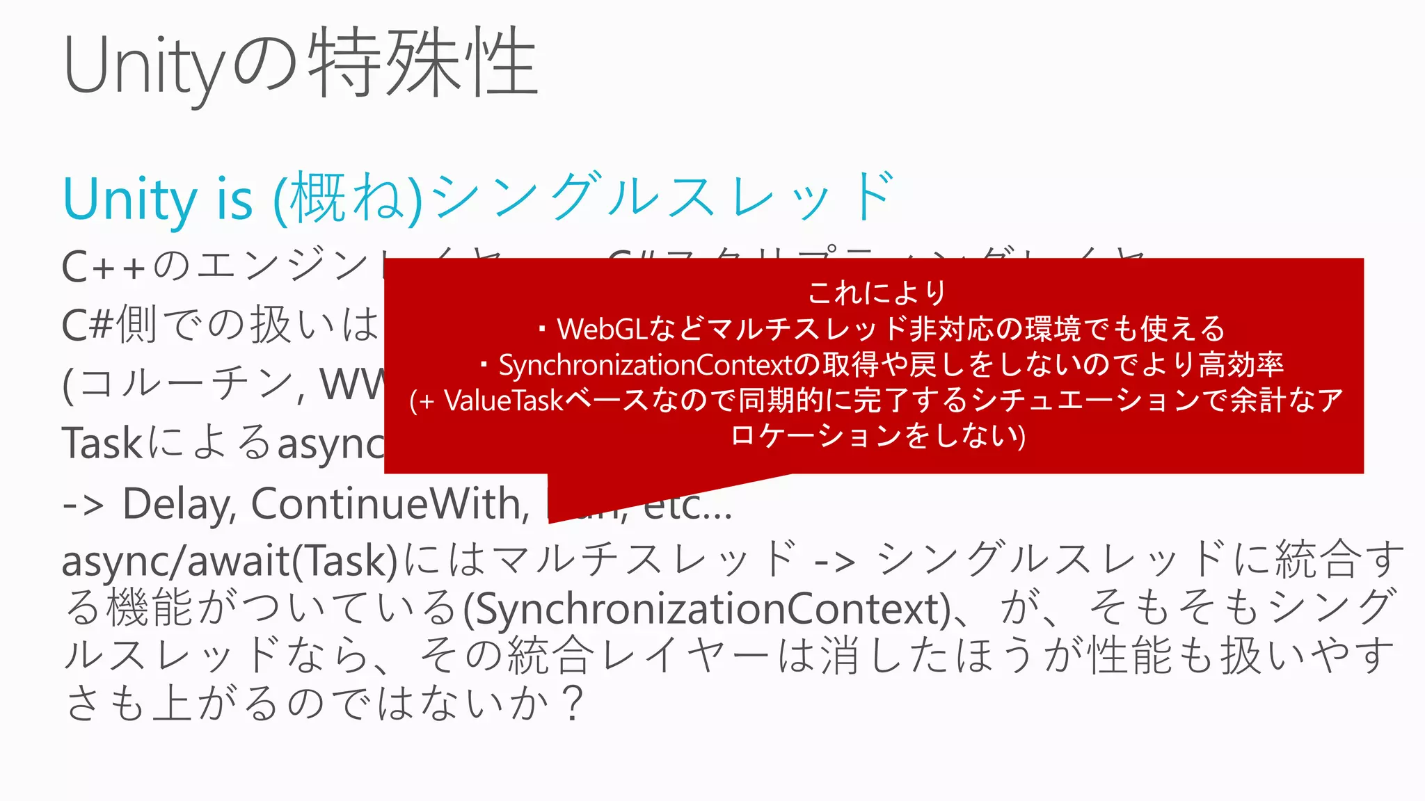 Unity is (概ね)シングルスレッド
C++のエンジンレイヤー + C#スクリプティングレイヤー
C#側での扱いはほとんどシングルスレッド
(コルーチン, WWW, AsyncOperation, etc…)
Taskによるasync/awaitは油断するとすぐスレッドプールに飛ばす
-> Delay, ContinueWith, Run, etc…
async/await(Task)にはマルチスレッド -> シングルスレッドに統合す
る機能がついている(SynchronizationContext)、が、そもそもシング
ルスレッドなら、その統合レイヤーは消したほうが性能も扱いやす
さも上がるのではないか？
 