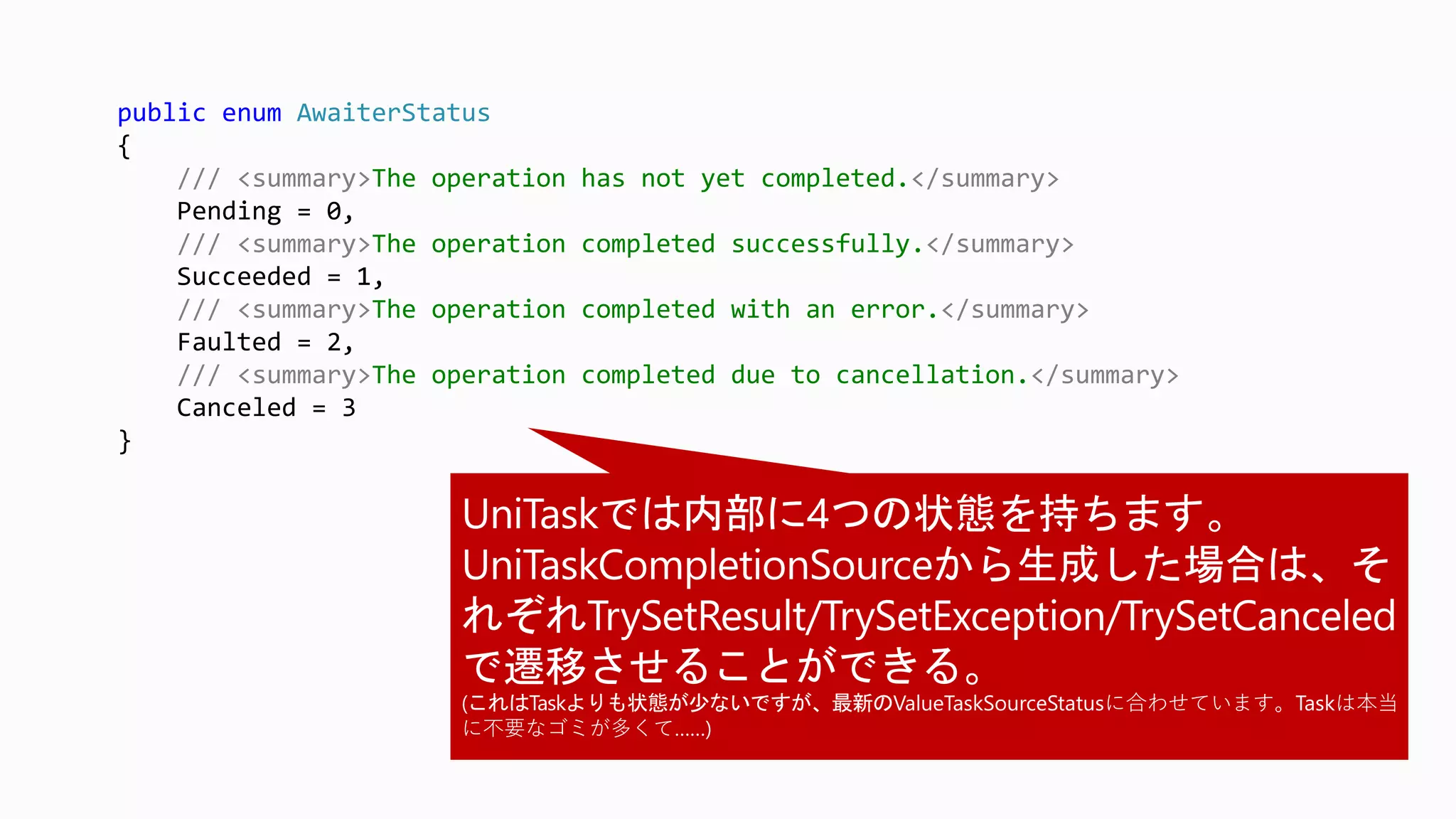 public enum AwaiterStatus
{
/// <summary>The operation has not yet completed.</summary>
Pending = 0,
/// <summary>The operation completed successfully.</summary>
Succeeded = 1,
/// <summary>The operation completed with an error.</summary>
Faulted = 2,
/// <summary>The operation completed due to cancellation.</summary>
Canceled = 3
}
ValueTaskSourceStatusに合わせています。Taskは本当
に不要なゴミが多くて……)
 