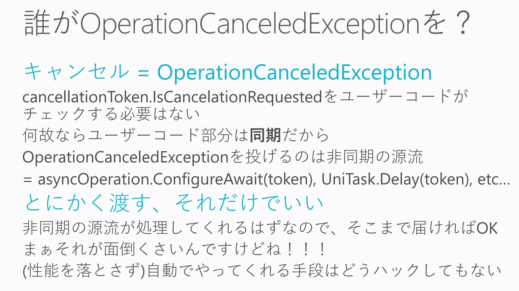 キャンセル = OperationCanceledException
cancellationToken.IsCancelationRequestedをユーザーコードが
チェックする必要はない
何故ならユーザーコード部分は同期だから
OperationCanceledExceptionを投げるのは非同期の源流
= asyncOperation.ConfigureAwait(token), UniTask.Delay(token), etc…
とにかく渡す、それだけでいい
非同期の源流が処理してくれるはずなので、そこまで届ければOK
まぁそれが面倒くさいんですけどね！！！
(性能を落とさず)自動でやってくれる手段はどうハックしてもない
 