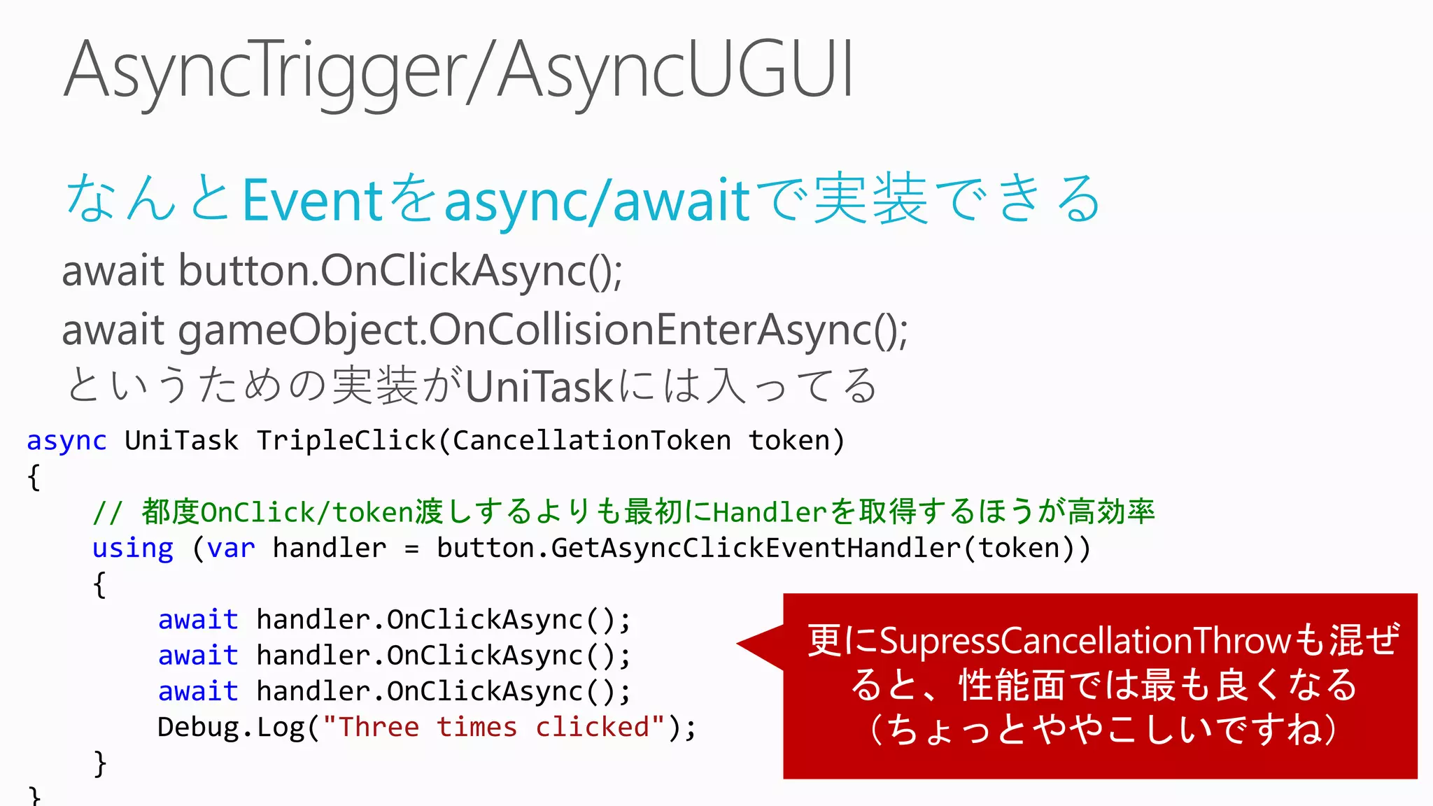 なんとEventをasync/awaitで実装できる
await button.OnClickAsync();
await gameObject.OnCollisionEnterAsync();
というための実装がUniTaskには入ってる
async UniTask TripleClick(CancellationToken token)
{
// 都度OnClick/token渡しするよりも最初にHandlerを取得するほうが高効率
using (var handler = button.GetAsyncClickEventHandler(token))
{
await handler.OnClickAsync();
await handler.OnClickAsync();
await handler.OnClickAsync();
Debug.Log("Three times clicked");
}
 