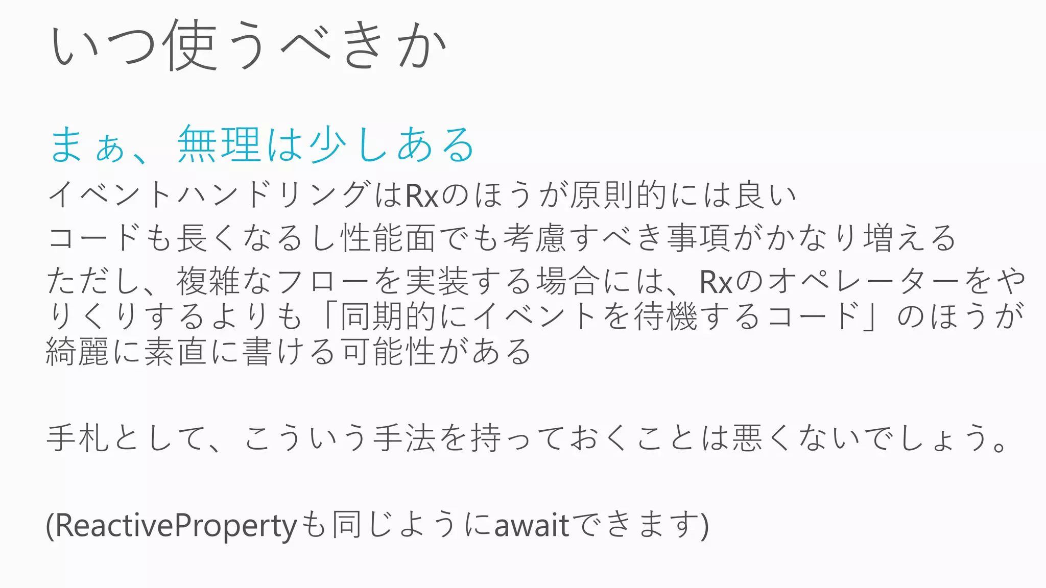 まぁ、無理は少しある
イベントハンドリングはRxのほうが原則的には良い
コードも長くなるし性能面でも考慮すべき事項がかなり増える
ただし、複雑なフローを実装する場合には、Rxのオペレーターをや
りくりするよりも「同期的にイベントを待機するコード」のほうが
綺麗に素直に書ける可能性がある
手札として、こういう手法を持っておくことは悪くないでしょう。
(ReactivePropertyも同じようにawaitできます)
 