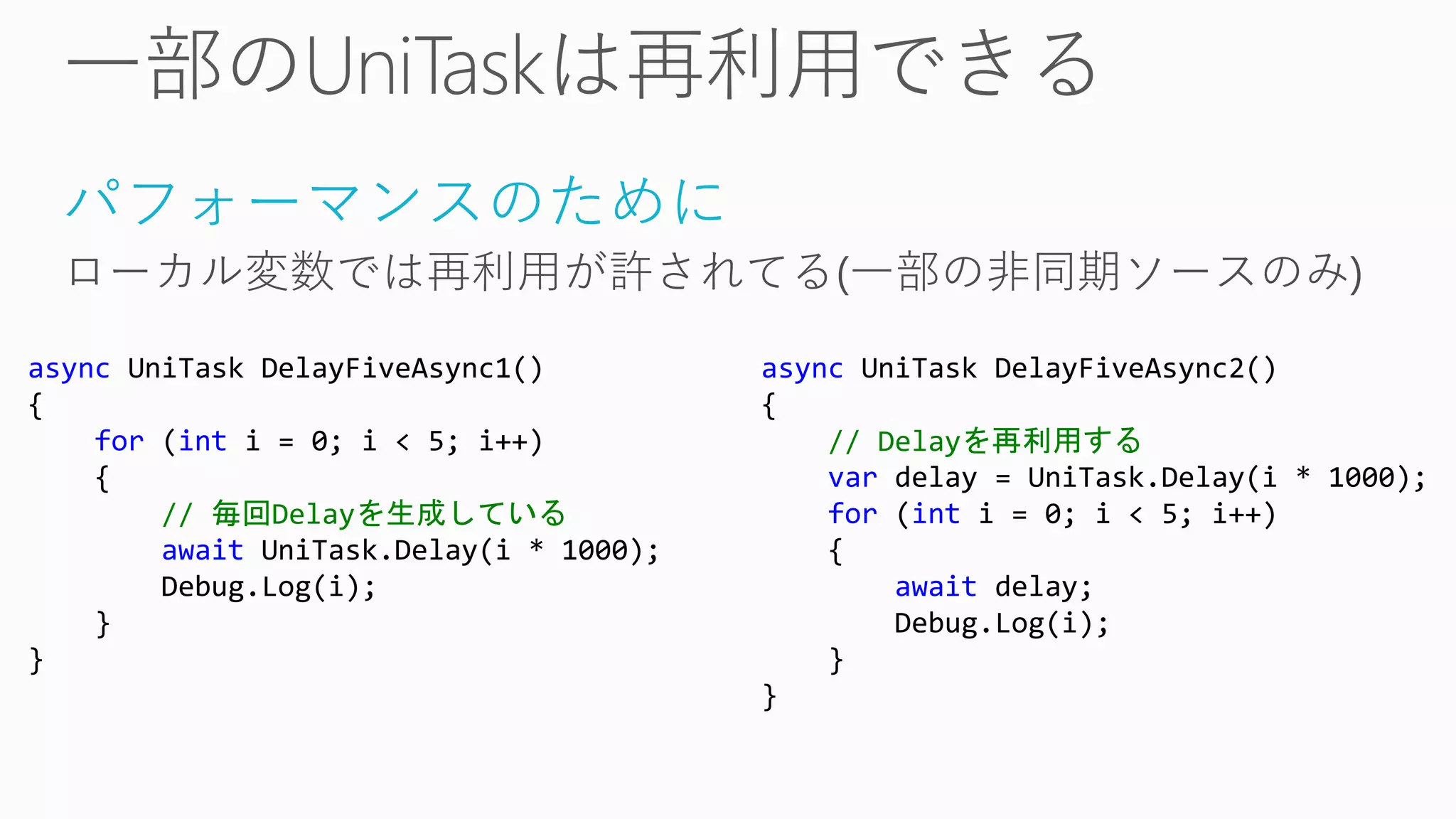 パフォーマンスのために
ローカル変数では再利用が許されてる(一部の非同期ソースのみ)
async UniTask DelayFiveAsync1()
{
for (int i = 0; i < 5; i++)
{
// 毎回Delayを生成している
await UniTask.Delay(i * 1000);
Debug.Log(i);
}
}
async UniTask DelayFiveAsync2()
{
// Delayを再利用する
var delay = UniTask.Delay(i * 1000);
for (int i = 0; i < 5; i++)
{
await delay;
Debug.Log(i);
}
}
 