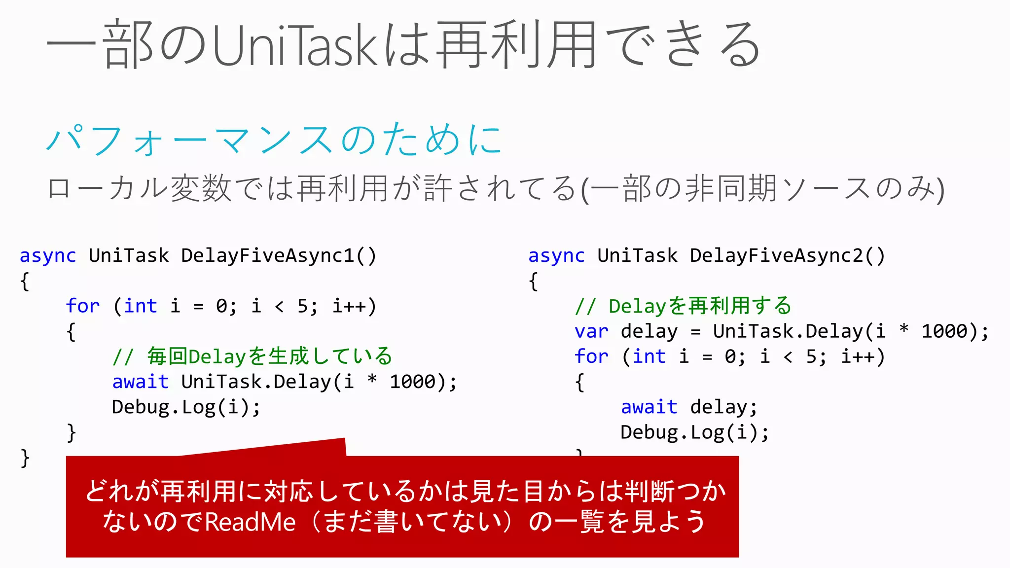 パフォーマンスのために
ローカル変数では再利用が許されてる(一部の非同期ソースのみ)
async UniTask DelayFiveAsync1()
{
for (int i = 0; i < 5; i++)
{
// 毎回Delayを生成している
await UniTask.Delay(i * 1000);
Debug.Log(i);
}
}
async UniTask DelayFiveAsync2()
{
// Delayを再利用する
var delay = UniTask.Delay(i * 1000);
for (int i = 0; i < 5; i++)
{
await delay;
Debug.Log(i);
}
}
 