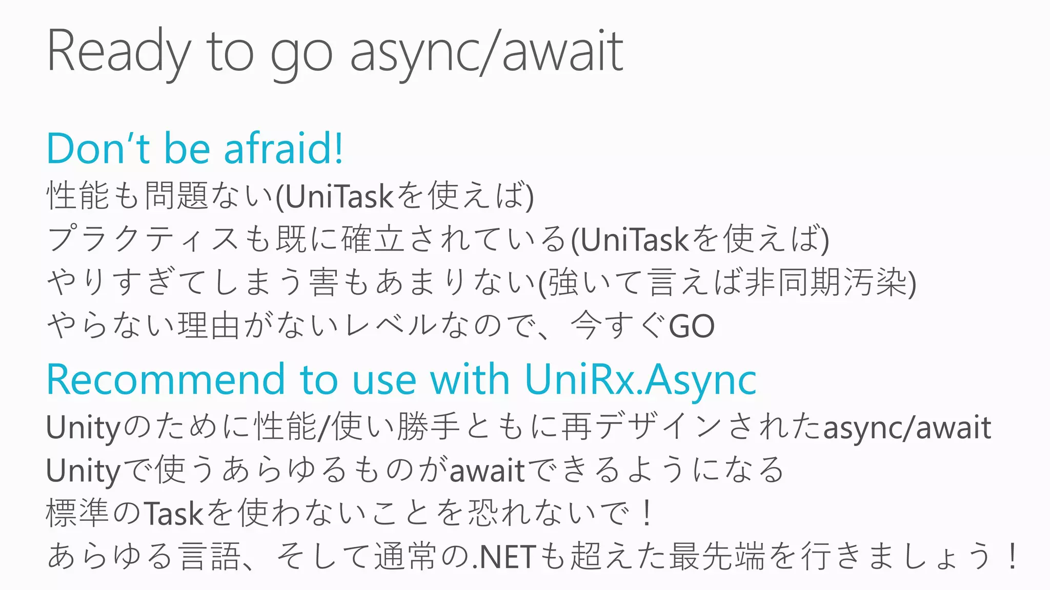 Don’t be afraid!
性能も問題ない(UniTaskを使えば)
プラクティスも既に確立されている(UniTaskを使えば)
やりすぎてしまう害もあまりない(強いて言えば非同期汚染)
やらない理由がないレベルなので、今すぐGO
Recommend to use with UniRx.Async
Unityのために性能/使い勝手ともに再デザインされたasync/await
Unityで使うあらゆるものがawaitできるようになる
標準のTaskを使わないことを恐れないで！
あらゆる言語、そして通常の.NETも超えた最先端を行きましょう！
 