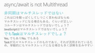 非同期はマルチスレッドではない
これは口を酸っぱくしてしつこく言わねばならぬ
マルチスレッドになる場合もある、ぐらいが正しい
コルーチンはマルチスレッドではないでしょう？
JavaScriptはマルチスレッドではないでしょう？
でもTaskはマルチスレッドでしょ？
Yes, でもありNo, でもある
Taskが元々マルチスレッドのものであり、それが流用されているた
め、挙動的にもマルチスレッドになる場合も多く誤解を生みやすい
 