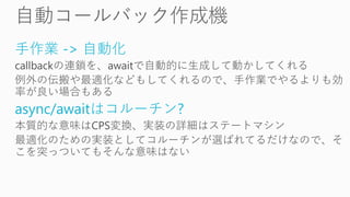 手作業 -> 自動化
callbackの連鎖を、awaitで自動的に生成して動かしてくれる
例外の伝搬や最適化などもしてくれるので、手作業でやるよりも効
率が良い場合もある
async/awaitはコルーチン?
本質的な意味はCPS変換、実装の詳細はステートマシン
最適化のための実装としてコルーチンが選ばれてるだけなので、そ
こを突っついてもそんな意味はない
 