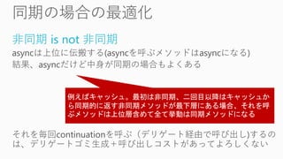 非同期 is not 非同期
asyncは上位に伝搬する(asyncを呼ぶメソッドはasyncになる)
結果、asyncだけど中身が同期の場合もよくある
それを毎回continuationを呼ぶ（デリゲート経由で呼び出し)するの
は、デリゲートゴミ生成＋呼び出しコストがあってよろしくない
 