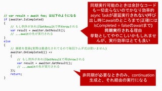 // var result = await foo; は以下のようになる
if (awaiter.IsCompleted)
{
// もし例外があればGetResultで再throwされる
var result = awaiter.GetResult();
// ...awaitの先が実行される
}
else
{
// 継続を登録(実際は最適化されてるので毎回ラムダ式は使いません)
awaiter.OnCompleted(() =>
{
// もし例外があればGetResultで再throwされる
var result = awaiter.GetResult();
// ...awaitの先が実行される
});
return;
}
 