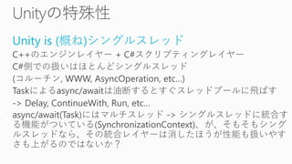 Unity is (概ね)シングルスレッド
C++のエンジンレイヤー + C#スクリプティングレイヤー
C#側での扱いはほとんどシングルスレッド
(コルーチン, WWW, AsyncOperation, etc…)
Taskによるasync/awaitは油断するとすぐスレッドプールに飛ばす
-> Delay, ContinueWith, Run, etc…
async/await(Task)にはマルチスレッド -> シングルスレッドに統合す
る機能がついている(SynchronizationContext)、が、そもそもシング
ルスレッドなら、その統合レイヤーは消したほうが性能も扱いやす
さも上がるのではないか？
 
