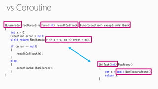 IEnumerator FooCoroutine(Func<int> resultCallback, Func<Exception> exceptionCallback)
{
int x = 0;
Exception error = null;
yield return Nanikamatu(v => x = v, ex => error = ex);
if (error == null)
{
resultCallback(x);
}
else
{
exceptionCallback(error);
}
}
UniTask<int> FooAsync()
{
var x = await NanikasuruAsync();
return x;
}
 