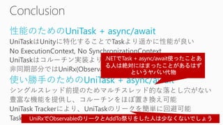 性能のためのUniTask + async/await
UniTaskはUnityに特化することでTaskより遥かに性能が良い
No ExecutionContext, No SynchronizationContext
UniTaskはコルーチン実装よりもアロケーションが少ない
非同期部分ではUniRx(Observable)よりも性能が良い
使い勝手のためのUniTask + async/await
シングルスレッド前提のためマルチスレッド的な落とし穴がない
豊富な機能を提供し、コルーチンをほぼ置き換え可能
UniTask Trackerにより、UniTaskのリークを簡単に回避可能
TaskやRxと混ぜて使うことも問題ない
 