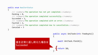 public async UniTask<int> FooAsync()
{
await UniTask.Yield();
return 10;
}
public enum AwaiterStatus
{
/// <summary>The operation has not yet completed.</summary>
Pending = 0,
/// <summary>The operation completed successfully.</summary>
Succeeded = 1,
/// <summary>The operation completed with an error.</summary>
Faulted = 2,
/// <summary>The operation completed due to cancellation.</summary>
Canceled = 3
}
 