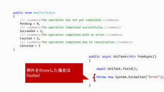 public async UniTask<int> FooAsync()
{
await UniTask.Yield();
throw new System.Exception("Error");
}
public enum AwaiterStatus
{
/// <summary>The operation has not yet completed.</summary>
Pending = 0,
/// <summary>The operation completed successfully.</summary>
Succeeded = 1,
/// <summary>The operation completed with an error.</summary>
Faulted = 2,
/// <summary>The operation completed due to cancellation.</summary>
Canceled = 3
}
 