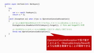 public async UniTask<int> BarAsync()
{
try
{
var x = await FooAsync();
return x * 2;
}
catch (Exception ex) when (!(ex is OperationCanceledException))
{
// なんか復旧不能な例外なのでダイアログ出してタイトルに戻る的なことをするとして
DialogService.ShowReturnToTitleAsync().Forget(); // fire and forget的に処理
// 元の呼びもとにはキャンセルの連鎖扱いで全てすっ飛ばして終了させる
throw new OperationCanceledException();
}
}
 