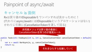 キャンセル is 面倒
Rxは戻り値のIDisposableをワンパンすれば良かったのに！
(代わりにasync/awaitにはIDisposableというアロケーションはない)
かわりに引数に(CancellationTokenを渡して回る)
public Task<int> FooAsync(int x, int y, CancellationToken cancellationToken = default)
{
var x = await BarAsync(x, y, cancellationToken);
return x;
}
 