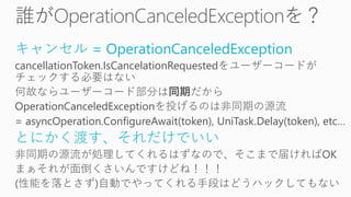キャンセル = OperationCanceledException
cancellationToken.IsCancelationRequestedをユーザーコードが
チェックする必要はない
何故ならユーザーコード部分は同期だから
OperationCanceledExceptionを投げるのは非同期の源流
= asyncOperation.ConfigureAwait(token), UniTask.Delay(token), etc…
とにかく渡す、それだけでいい
非同期の源流が処理してくれるはずなので、そこまで届ければOK
まぁそれが面倒くさいんですけどね！！！
(性能を落とさず)自動でやってくれる手段はどうハックしてもない
 