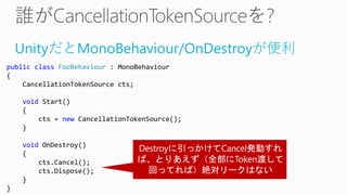 UnityだとMonoBehaviour/OnDestroyが便利
public class FooBehaviour : MonoBehaviour
{
CancellationTokenSource cts;
void Start()
{
cts = new CancellationTokenSource();
}
void OnDestroy()
{
cts.Cancel();
cts.Dispose();
}
}
 