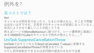 高コストでは？
Yes!
キャンセルが例外系であったり、たまにの発火なら、そこまで問題
は出ないはずですが、正常系でのキャンセルが前提になっていると、
状況によりかなり厳しいことが起こりうる
例えばシーンのMonoBehaviourに紐づけて、シーン遷移時に画面に
ある10000個のCubeのキャンセルで例外が発火したら… …？
UniTask.SuppressCancellationThrow
UniTaskではキャンセルを(bool isCanceled, T value)に変換する
SuppressCancellationThrowが用意されている
ただし例外抑制ができるのは非同期の源流のみなので注意
 