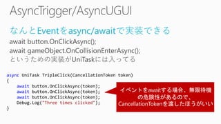 なんとEventをasync/awaitで実装できる
await button.OnClickAsync();
await gameObject.OnCollisionEnterAsync();
というための実装がUniTaskには入ってる
async UniTask TripleClick(CancellationToken token)
{
await button.OnClickAsync(token);
await button.OnClickAsync(token);
await button.OnClickAsync(token);
Debug.Log("Three times clicked");
}
 
