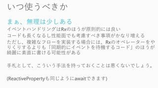 まぁ、無理は少しある
イベントハンドリングはRxのほうが原則的には良い
コードも長くなるし性能面でも考慮すべき事項がかなり増える
ただし、複雑なフローを実装する場合には、Rxのオペレーターをや
りくりするよりも「同期的にイベントを待機するコード」のほうが
綺麗に素直に書ける可能性がある
手札として、こういう手法を持っておくことは悪くないでしょう。
(ReactivePropertyも同じようにawaitできます)
 