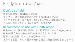 Don’t be afraid!
性能も問題ない(UniTaskを使えば)
プラクティスも既に確立されている(UniTaskを使えば)
やりすぎてしまう害もあまりない(強いて言えば非同期汚染)
やらない理由がないレベルなので、今すぐGO
Recommend to use with UniRx.Async
Unityのために性能/使い勝手ともに再デザインされたasync/await
Unityで使うあらゆるものがawaitできるようになる
標準のTaskを使わないことを恐れないで！
あらゆる言語、そして通常の.NETも超えた最先端を行きましょう！
 