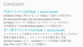 性能のためのUniTask + async/await
UniTaskはUnityに特化することでTaskより遥かに性能が良い
No ExecutionContext, No SynchronizationContext
UniTaskはコルーチン実装よりもアロケーションが少ない
非同期部分ではUniRx(Observable)よりも性能が良い
使い勝手のためのUniTask + async/await
シングルスレッド前提のためマルチスレッド的な落とし穴がない
豊富な機能を提供し、コルーチンをほぼ置き換え可能
UniTask Trackerにより、UniTaskのリークを簡単に回避可能
TaskやRxと混ぜて使うことも問題ない
 