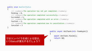 public async UniTask<int> FooAsync()
{
await UniTask.Yield();
return 10;
}
public enum AwaiterStatus
{
/// <summary>The operation has not yet completed.</summary>
Pending = 0,
/// <summary>The operation completed successfully.</summary>
Succeeded = 1,
/// <summary>The operation completed with an error.</summary>
Faulted = 2,
/// <summary>The operation completed due to cancellation.</summary>
Canceled = 3
}
 