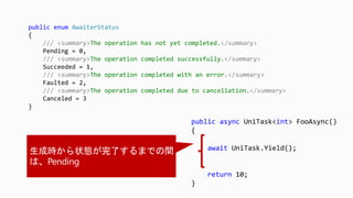 public async UniTask<int> FooAsync()
{
await UniTask.Yield();
return 10;
}
public enum AwaiterStatus
{
/// <summary>The operation has not yet completed.</summary>
Pending = 0,
/// <summary>The operation completed successfully.</summary>
Succeeded = 1,
/// <summary>The operation completed with an error.</summary>
Faulted = 2,
/// <summary>The operation completed due to cancellation.</summary>
Canceled = 3
}
 