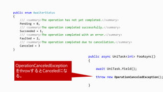 public async UniTask<int> FooAsync()
{
await UniTask.Yield();
throw new OperationCanceledException();
}
public enum AwaiterStatus
{
/// <summary>The operation has not yet completed.</summary>
Pending = 0,
/// <summary>The operation completed successfully.</summary>
Succeeded = 1,
/// <summary>The operation completed with an error.</summary>
Faulted = 2,
/// <summary>The operation completed due to cancellation.</summary>
Canceled = 3
}
 