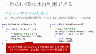 パフォーマンスのために
ローカル変数では再利用が許されてる(一部の非同期ソースのみ)
async UniTask DelayFiveAsync1()
{
for (int i = 0; i < 5; i++)
{
// 毎回Delayを生成している
await UniTask.Delay(i * 1000);
Debug.Log(i);
}
}
async UniTask DelayFiveAsync2()
{
// Delayを再利用する
var delay = UniTask.Delay(i * 1000);
for (int i = 0; i < 5; i++)
{
await delay;
Debug.Log(i);
}
}
 