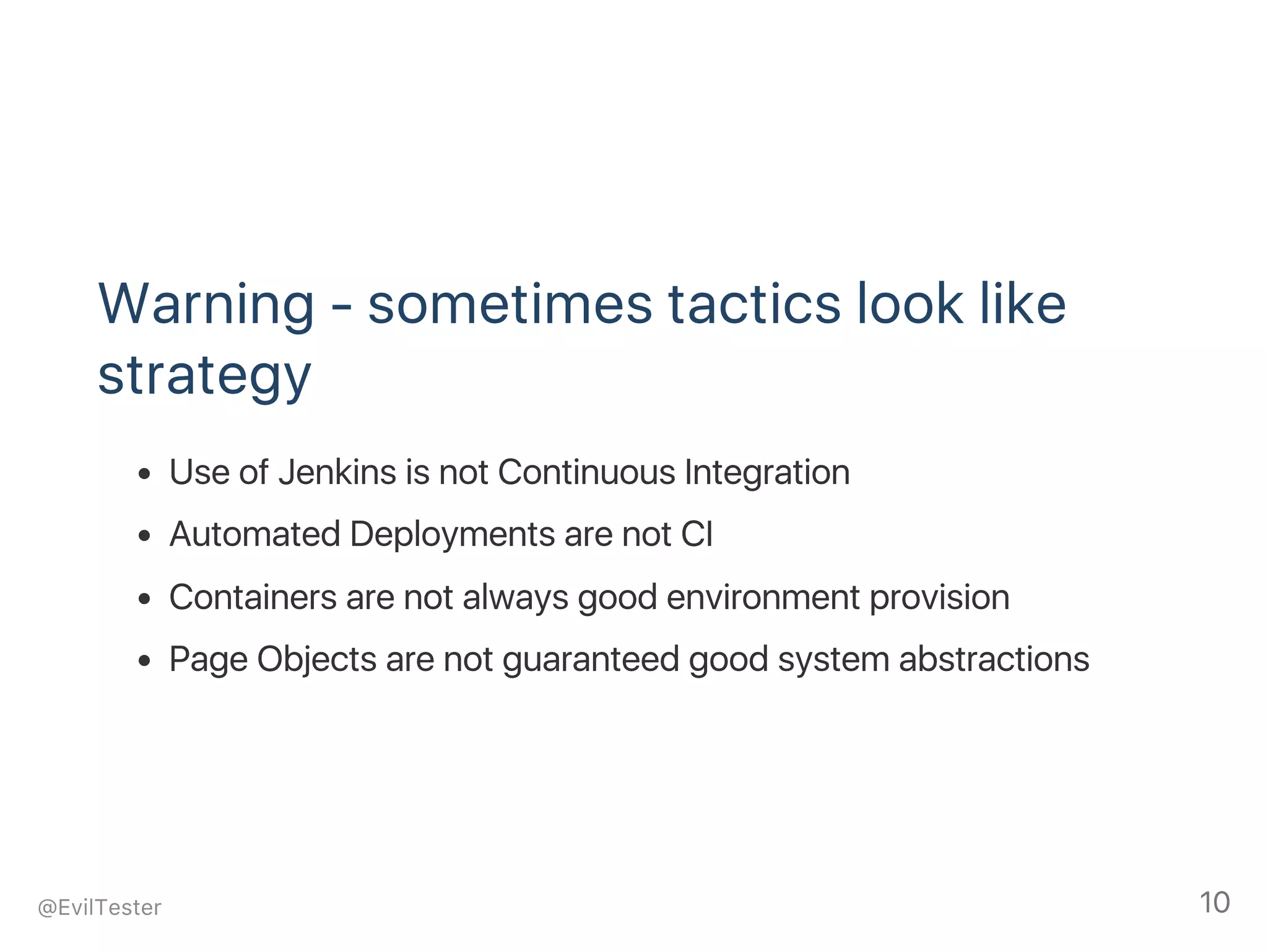 Warning ‑ sometimes tactics look like
strategy
Use of Jenkins is not Continuous Integration
Automated Deployments are not CI
Containers are not always good environment provision
Page Objects are not guaranteed good system abstractions
@EvilTester 10
 