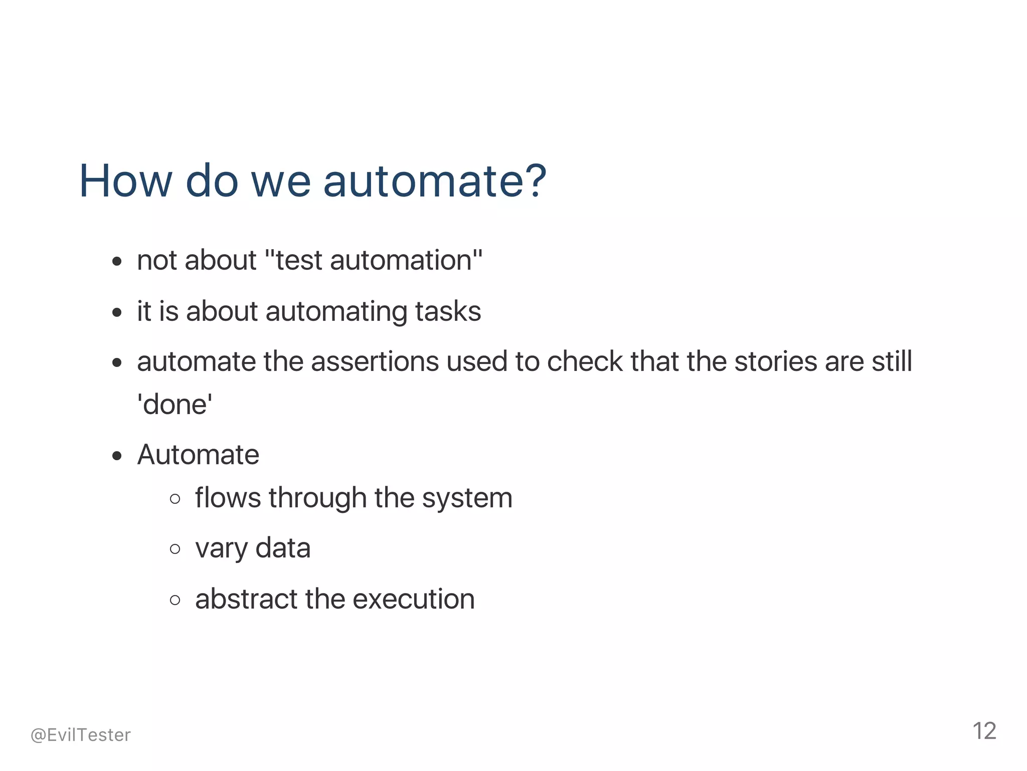 How do we automate?
not about "test automation"
it is about automating tasks
automate the assertions used to check that the stories are still
'done'
Automate
flows through the system
vary data
abstract the execution
@EvilTester 12
 