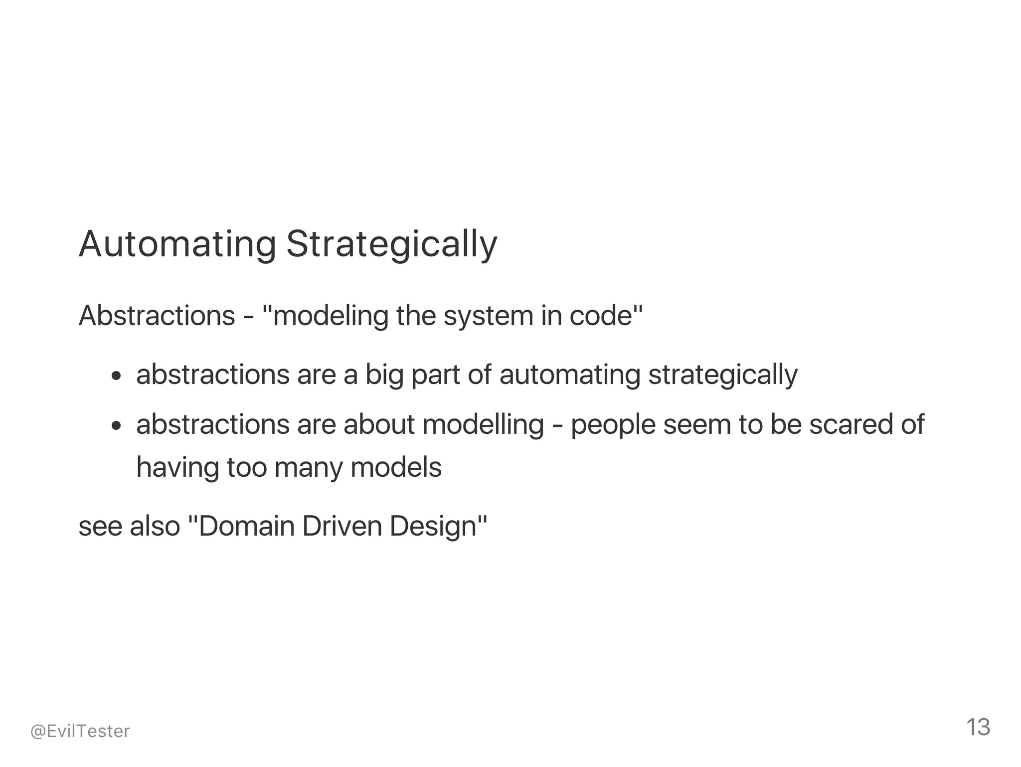 Automating Strategically
Abstractions ‑ "modeling the system in code"
abstractions are a big part of automating strategically
abstractions are about modelling ‑ people seem to be scared of
having too many models
see also "Domain Driven Design"
@EvilTester 13
 