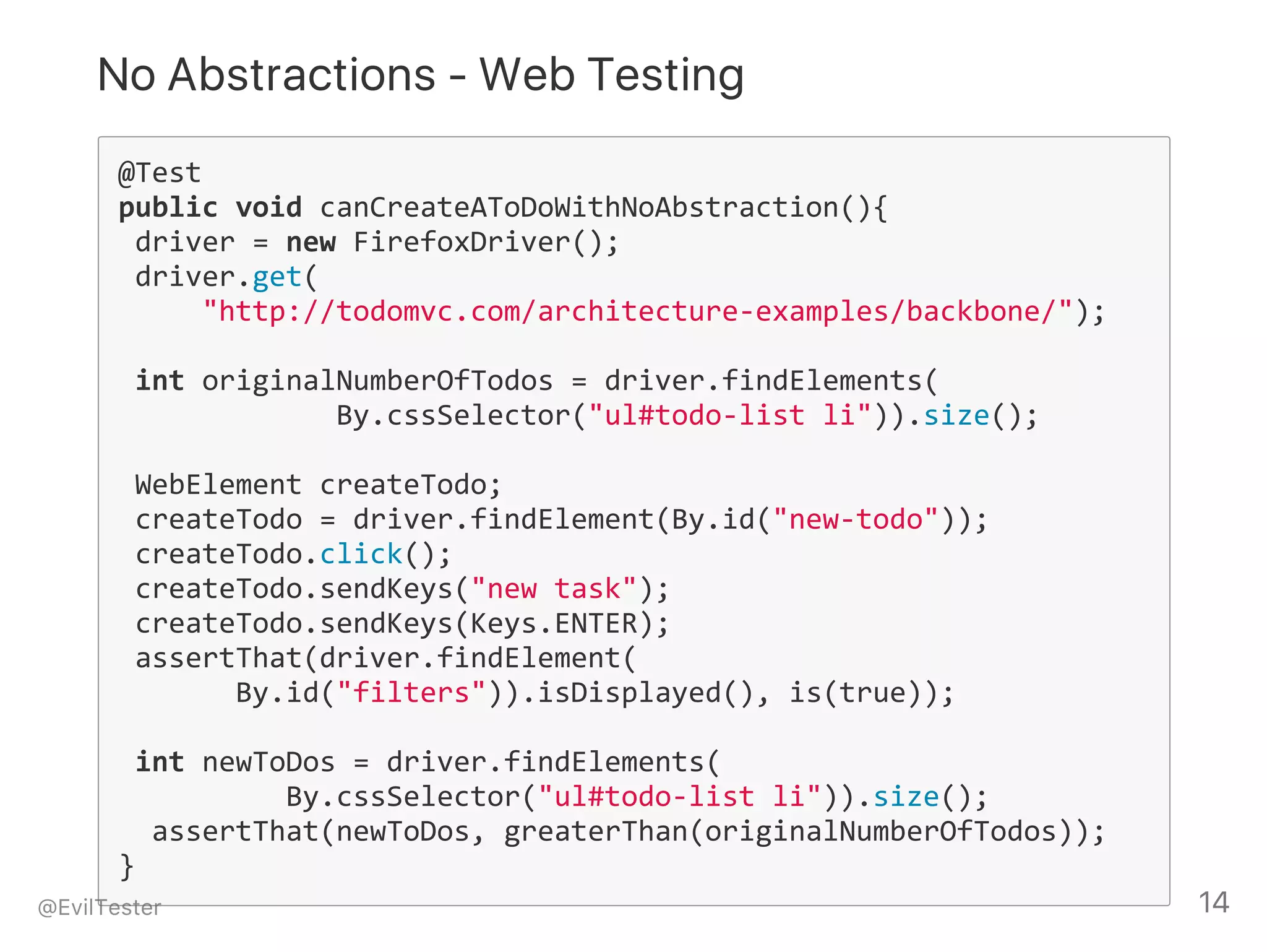 No Abstractions ‑ Web Testing
@Test
public void canCreateAToDoWithNoAbstraction(){
 driver = new FirefoxDriver();
 driver.get(
     "http://todomvc.com/architecture‐examples/backbone/");
 int originalNumberOfTodos = driver.findElements(
             By.cssSelector("ul#todo‐list li")).size();
 WebElement createTodo;
 createTodo = driver.findElement(By.id("new‐todo"));
 createTodo.click();
 createTodo.sendKeys("new task");
 createTodo.sendKeys(Keys.ENTER);
 assertThat(driver.findElement(
       By.id("filters")).isDisplayed(), is(true));
 int newToDos = driver.findElements(
          By.cssSelector("ul#todo‐list li")).size();
  assertThat(newToDos, greaterThan(originalNumberOfTodos));
}
@EvilTester 14
 