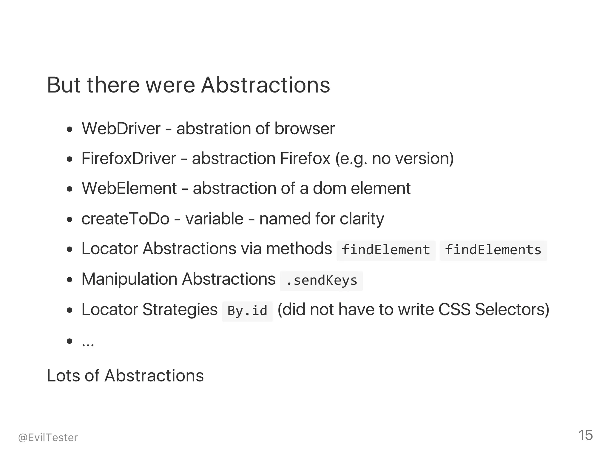 But there were Abstractions
WebDriver ‑ abstration of browser
FirefoxDriver ‑ abstraction Firefox (e.g. no version)
WebElement ‑ abstraction of a dom element
createToDo ‑ variable ‑ named for clarity
Locator Abstractions via methods  findElement  findElements 
Manipulation Abstractions  .sendKeys 
Locator Strategies  By.id (did not have to write CSS Selectors)
...
Lots of Abstractions
@EvilTester 15
 