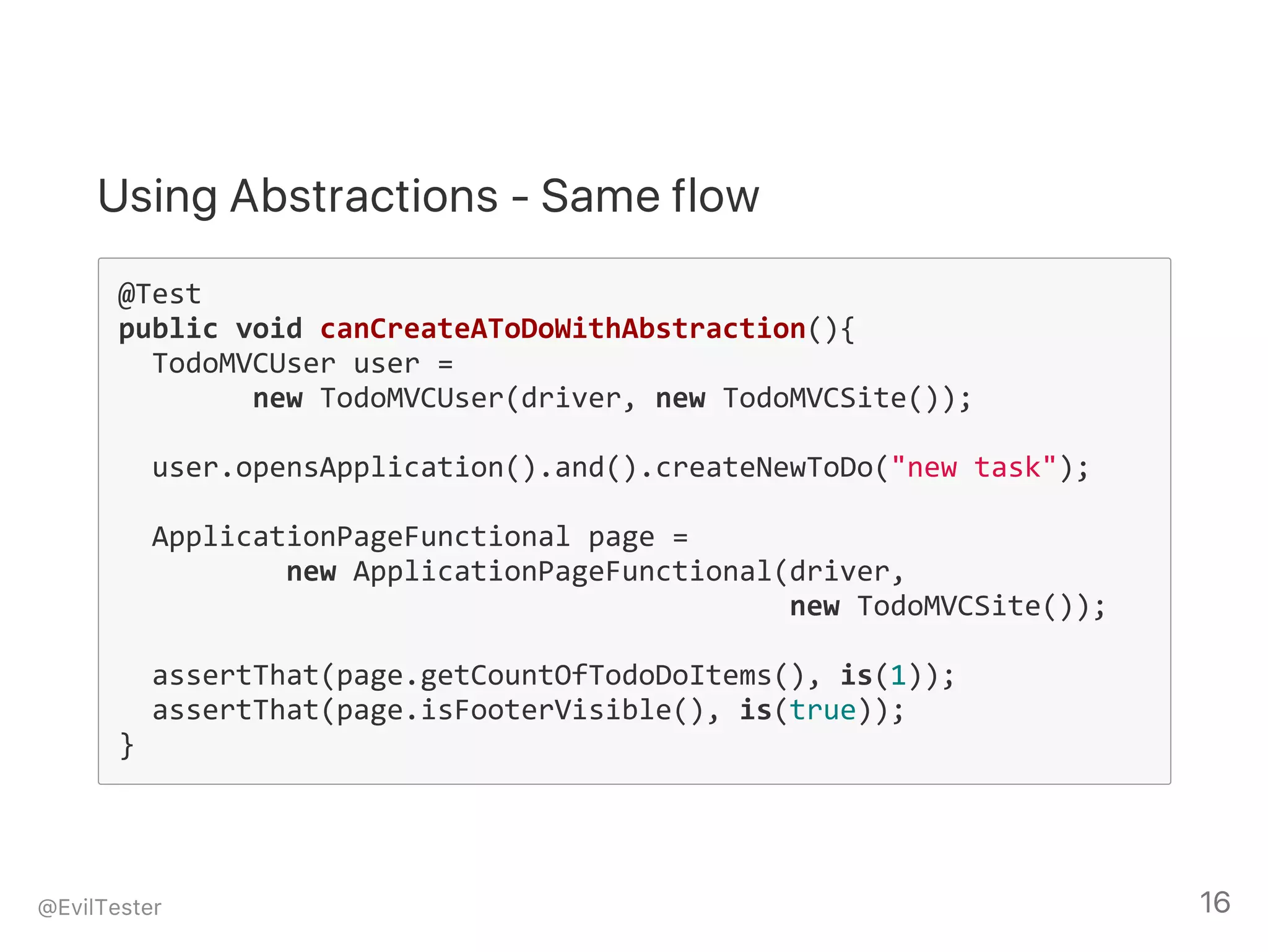 Using Abstractions ‑ Same flow
@Test
public void canCreateAToDoWithAbstraction(){
  TodoMVCUser user = 
        new TodoMVCUser(driver, new TodoMVCSite());
  user.opensApplication().and().createNewToDo("new task");
  ApplicationPageFunctional page = 
          new ApplicationPageFunctional(driver, 
          new TodoMVCSite());
  assertThat(page.getCountOfTodoDoItems(), is(1));
  assertThat(page.isFooterVisible(), is(true));
}
@EvilTester 16
 
