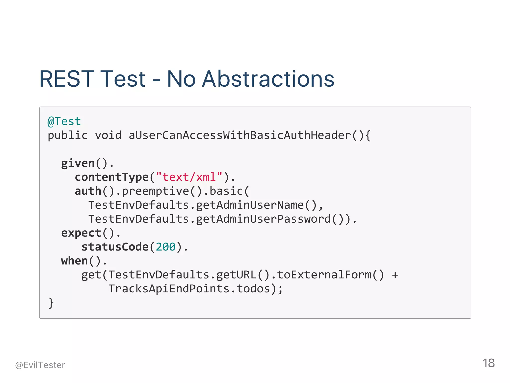 REST Test ‑ No Abstractions
@Test
public void aUserCanAccessWithBasicAuthHeader(){
  given().
    contentType("text/xml").
    auth().preemptive().basic(
      TestEnvDefaults.getAdminUserName(),
      TestEnvDefaults.getAdminUserPassword()).
  expect().
     statusCode(200).
  when().
     get(TestEnvDefaults.getURL().toExternalForm() +
         TracksApiEndPoints.todos);
}
@EvilTester 18
 