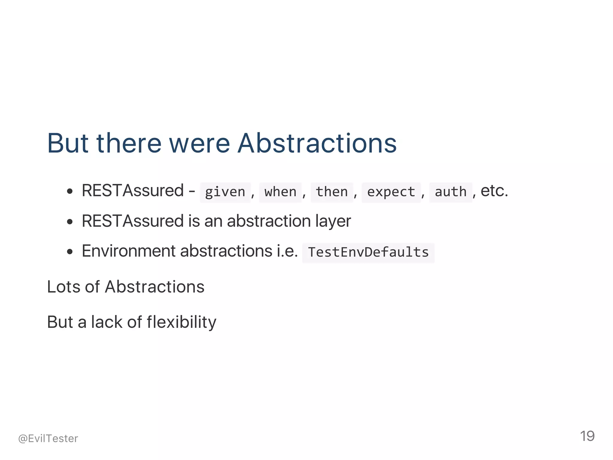 But there were Abstractions
RESTAssured ‑  given ,  when ,  then ,  expect ,  auth , etc.
RESTAssured is an abstraction layer
Environment abstractions i.e.  TestEnvDefaults 
Lots of Abstractions
But a lack of flexibility
@EvilTester 19
 