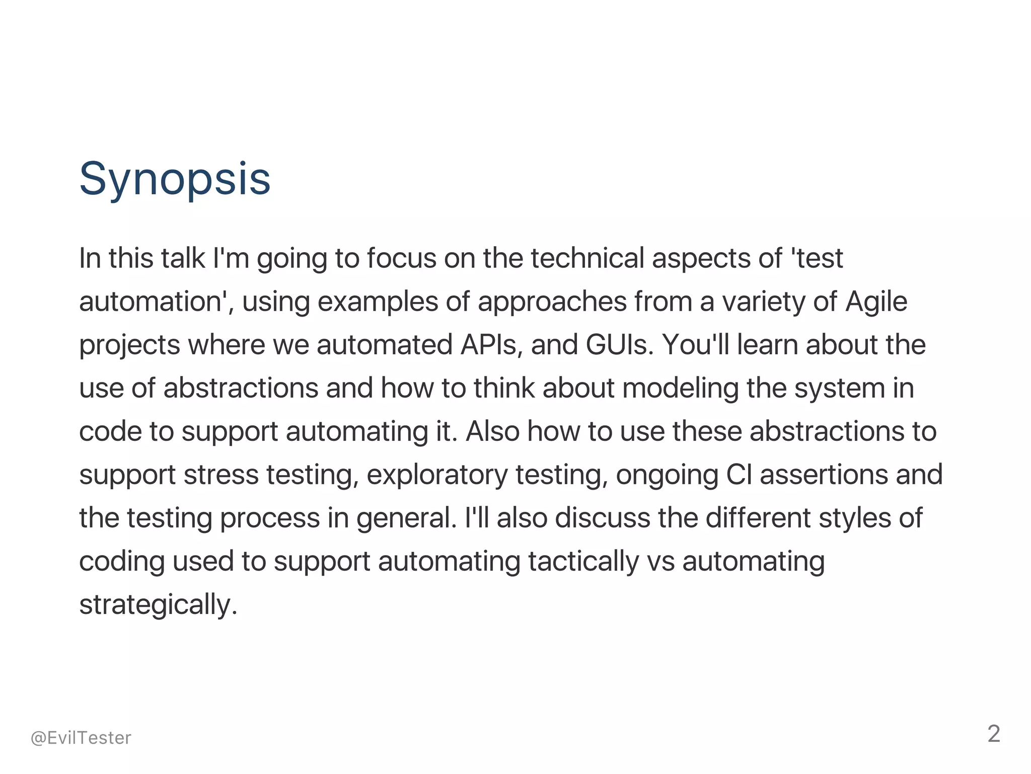 Synopsis
In this talk I'm going to focus on the technical aspects of 'test
automation', using examples of approaches from a variety of Agile
projects where we automated APIs, and GUIs. You'll learn about the
use of abstractions and how to think about modeling the system in
code to support automating it. Also how to use these abstractions to
support stress testing, exploratory testing, ongoing CI assertions and
the testing process in general. I'll also discuss the different styles of
coding used to support automating tactically vs automating
strategically.
@EvilTester 2
 